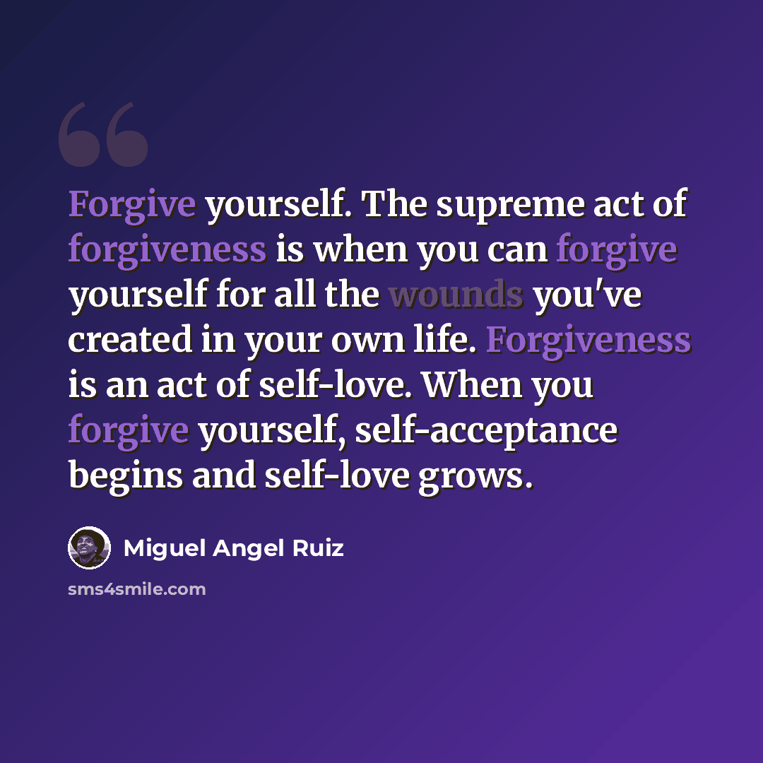 “Forgive yourself. The supreme act of forgiveness is when you can forgive yourself for all the wounds you've created in your own life. Forgiveness is an act of self-love. When you forgive yourself, self-acceptance begins and self-love grows.” quote by Miguel Angel Ruiz