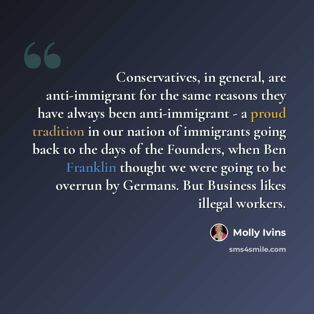 “Conservatives, in general, are anti-immigrant for the same reasons they have always been anti-immigrant - a proud tradition in our nation of immigrants going back to the days of the Founders, when Ben Franklin thought we were going to be overrun by Germans. But Business likes illegal workers.” quote by Molly Ivins