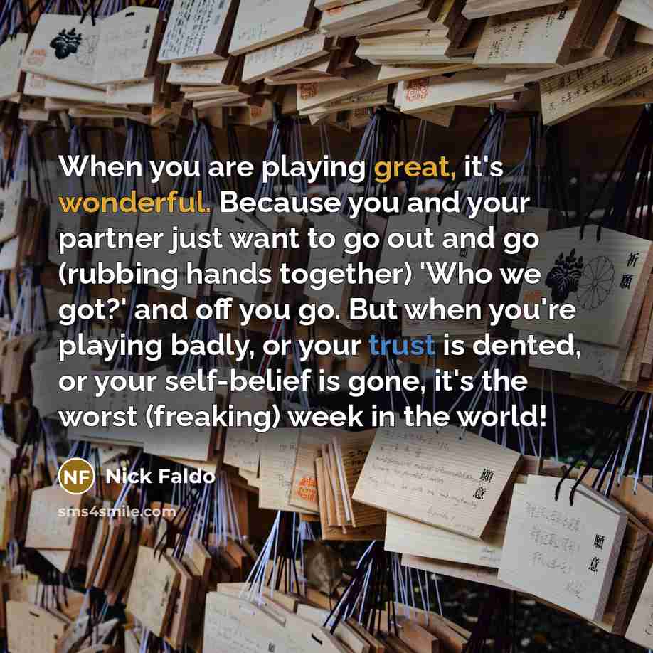 “When you are playing great, it's wonderful. Because you and your partner just want to go out and go (rubbing hands together) 'Who we got?' and off you go. But when you're playing badly, or your trust is dented, or your self-belief is gone, it's the worst (freaking) week in the world!” quote by Nick Faldo