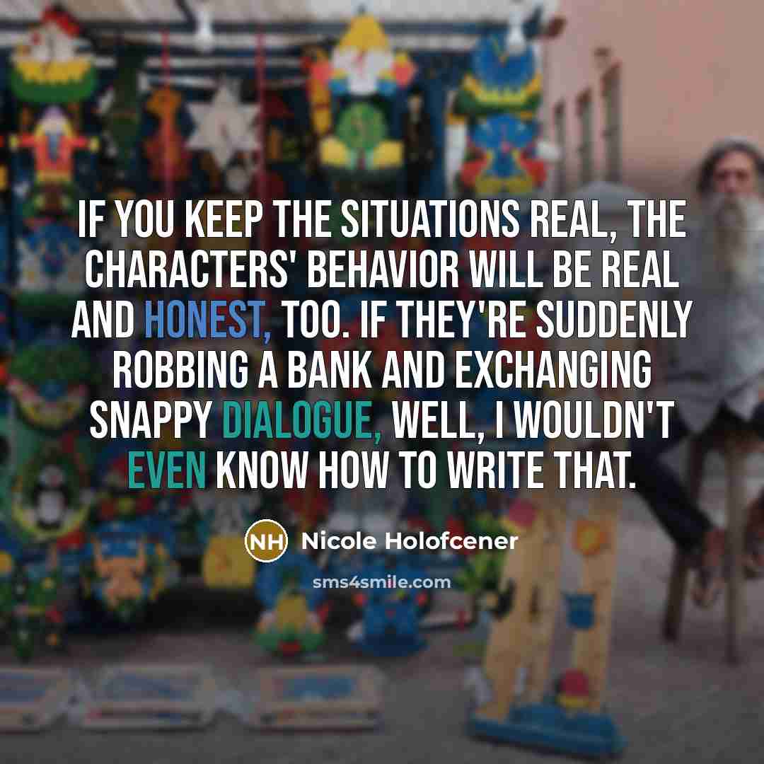 “If you keep the situations real, the characters' behavior will be real and honest, too. If they're suddenly robbing a bank and exchanging snappy dialogue, well, I wouldn't even know how to write that.” quote by Nicole Holofcener