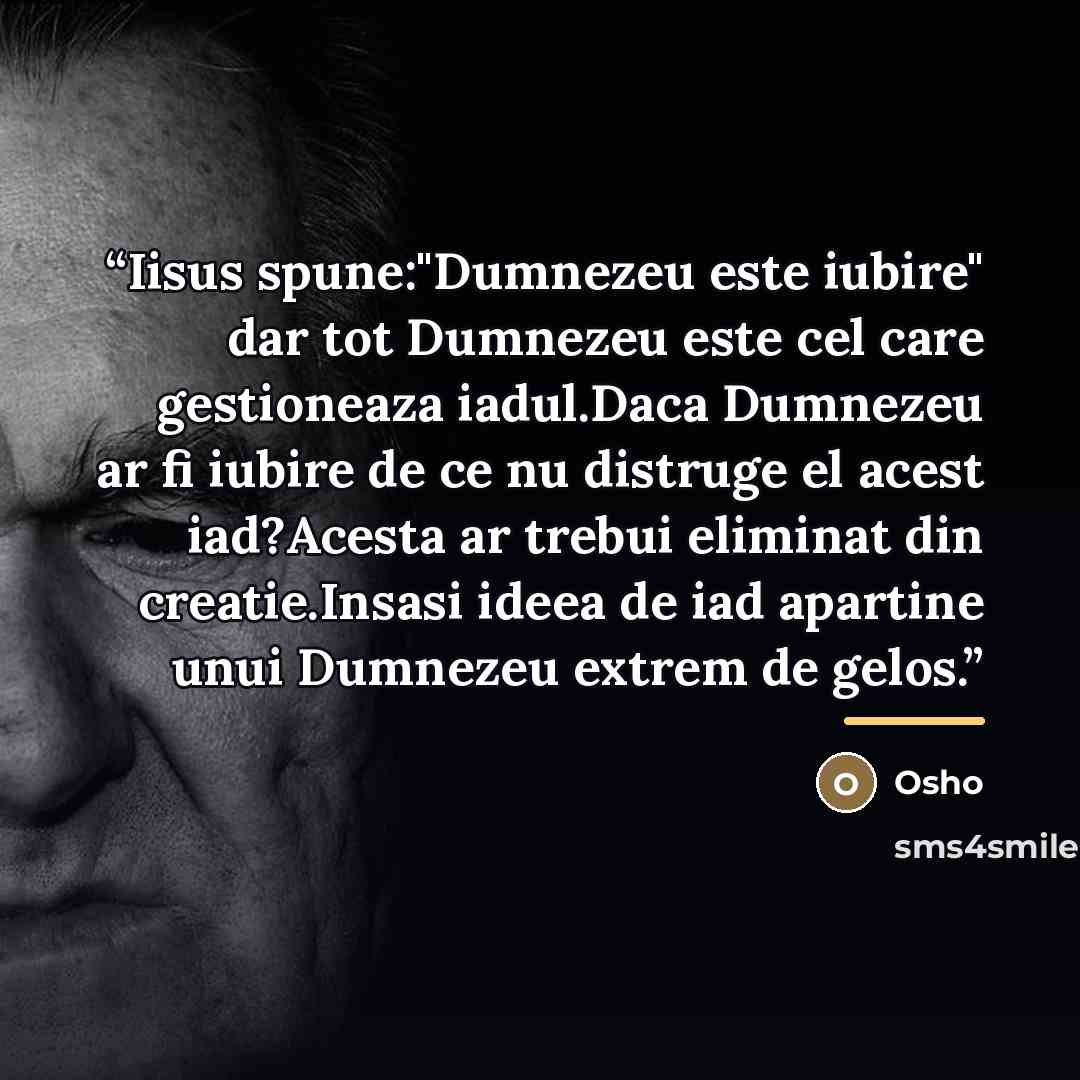 “Iisus spune:"Dumnezeu este iubire" dar tot Dumnezeu este cel care gestioneaza iadul.Daca Dumnezeu ar fi iubire de ce nu distruge el acest iad?Acesta ar trebui eliminat din creatie.Insasi ideea de iad apartine unui Dumnezeu extrem de gelos.” quote by Osho