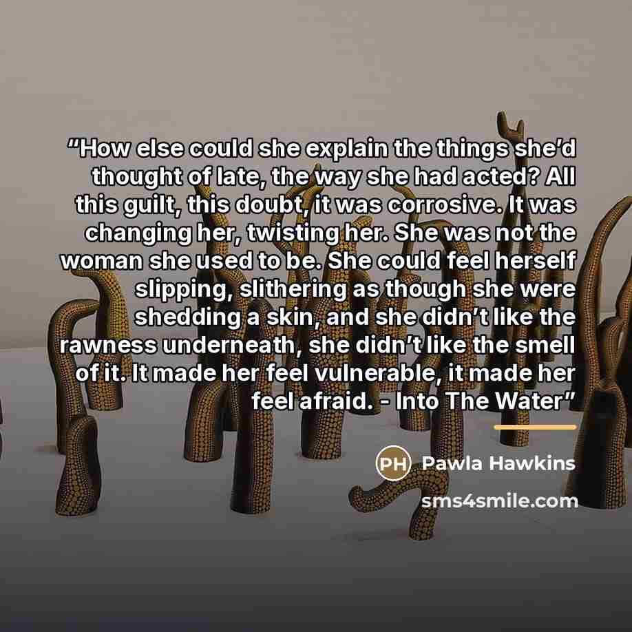 “How else could she explain the things she’d thought of late, the way she had acted? All this guilt, this doubt, it was corrosive. It was changing her, twisting her. She was not the woman she used to be. She could feel herself slipping, slithering as though she were shedding a skin, and she didn’t…” quote by Anonymous