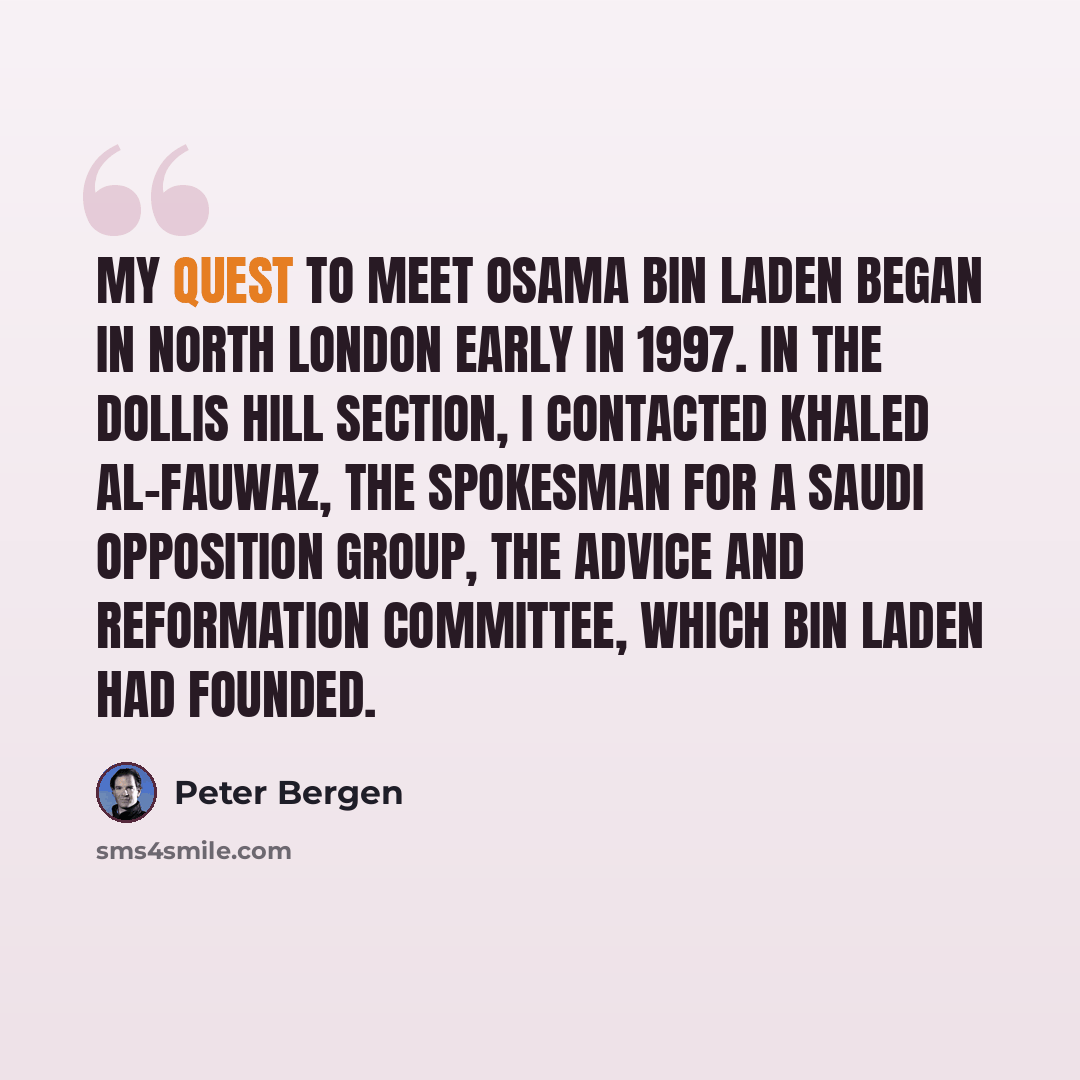 “My quest to meet Osama bin Laden began in North London early in 1997. In the Dollis Hill section, I contacted Khaled al-Fauwaz, the spokesman for a Saudi opposition group, the Advice and Reformation Committee, which bin Laden had founded.” quote by Peter Bergen