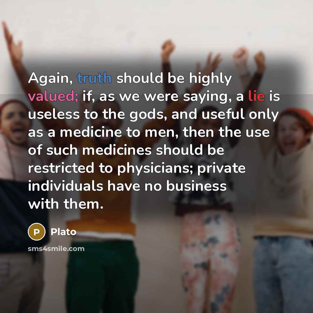 “Again, truth should be highly valued; if, as we were saying, a lie is useless to the gods, and useful only as a medicine to men, then the use of such medicines should be restricted to physicians; private individuals have no business with them.” quote by Plato