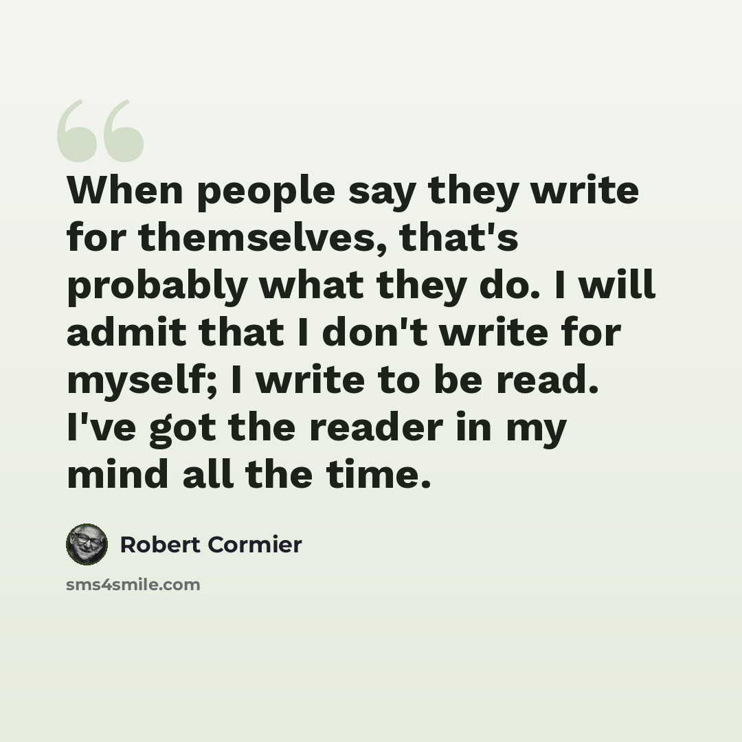 “When people say they write for themselves, that's probably what they do. I will admit that I don't write for myself; I write to be read. I've got the reader in my mind all the time.” quote by Robert Cormier