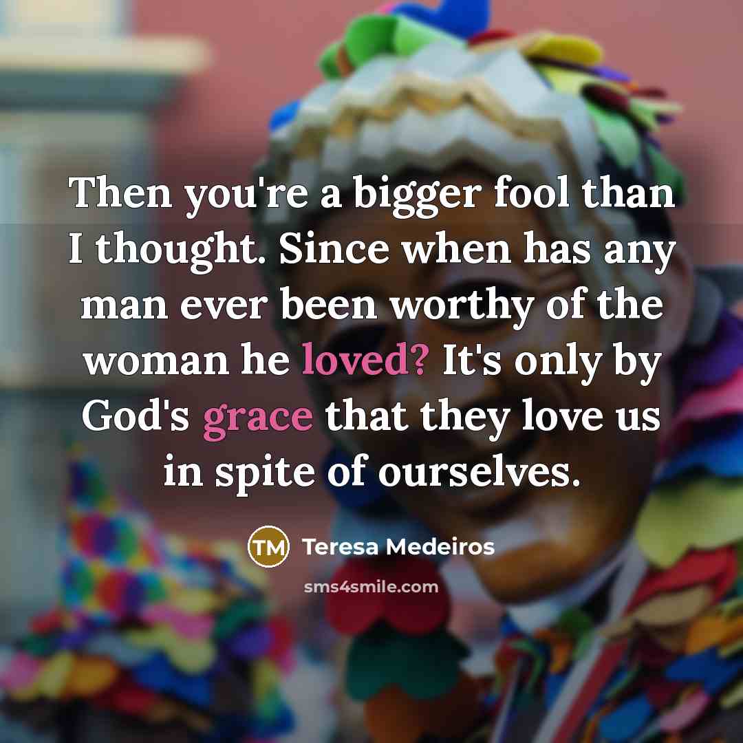 “Then you're a bigger fool than I thought. Since when has any man ever been worthy of the woman he loved? It's only by God's grace that they love us in spite of ourselves.” quote by Teresa Medeiros