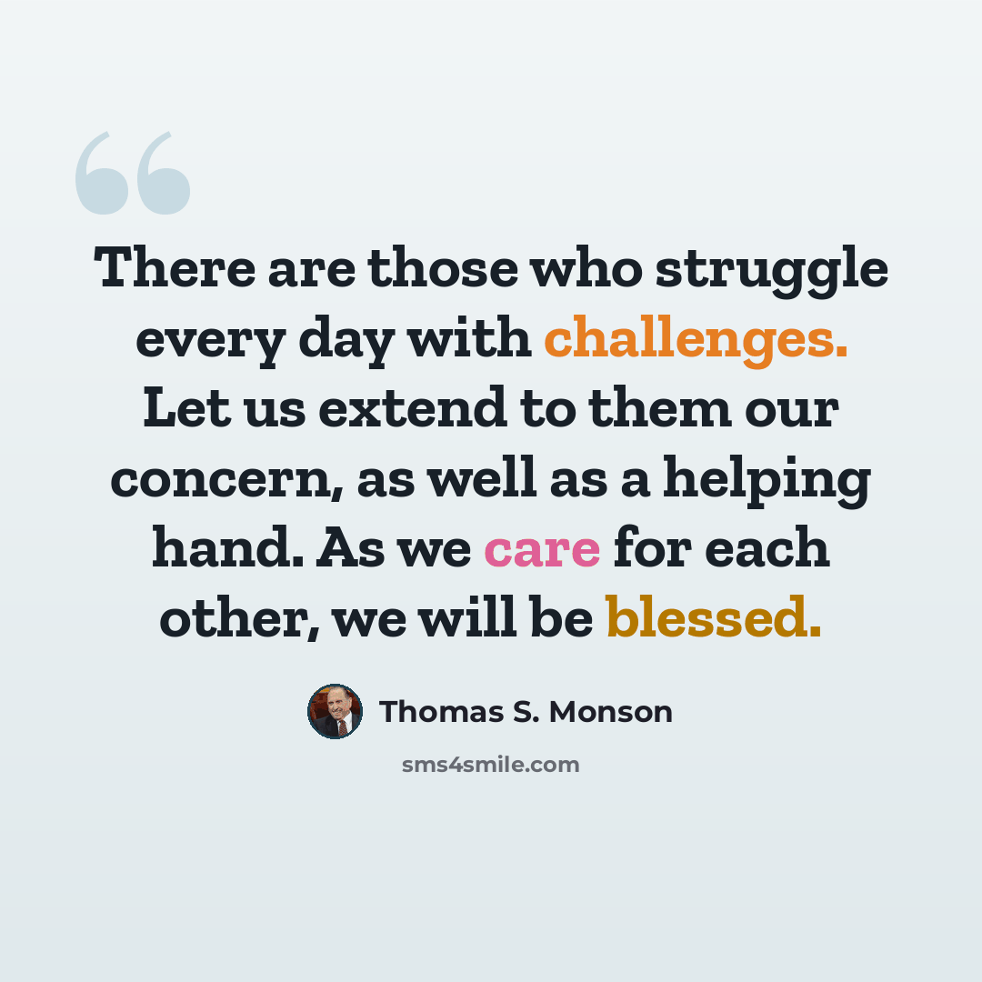 “There are those who struggle every day with challenges. Let us extend to them our concern, as well as a helping hand. As we care for each other, we will be blessed.” quote by Thomas S. Monson