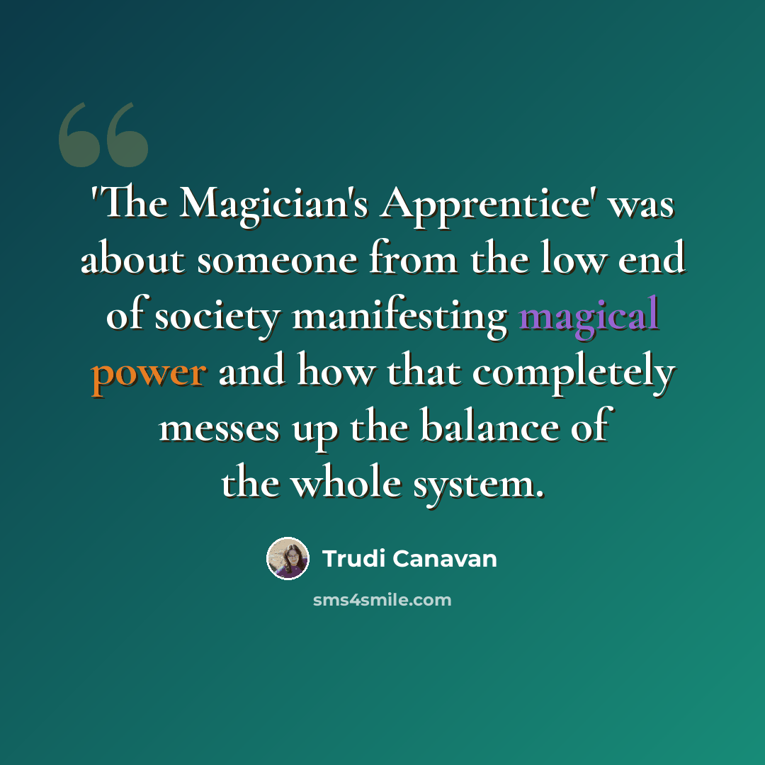 “'The Magician's Apprentice' was about someone from the low end of society manifesting magical power and how that completely messes up the balance of the whole system.” quote by Trudi Canavan