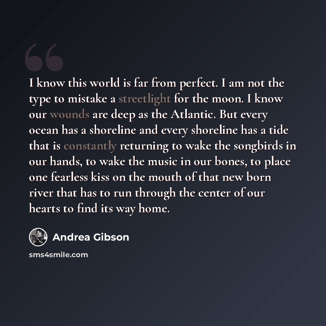 “I know this world is far from perfect. I am not the type to mistake a streetlight for the moon. I know our wounds are deep as the Atlantic. But every ocean has a shoreline and every shoreline has a tide that is constantly returning to wake the songbirds in our hands, to wake the music in our…” quote by Andrea Gibson