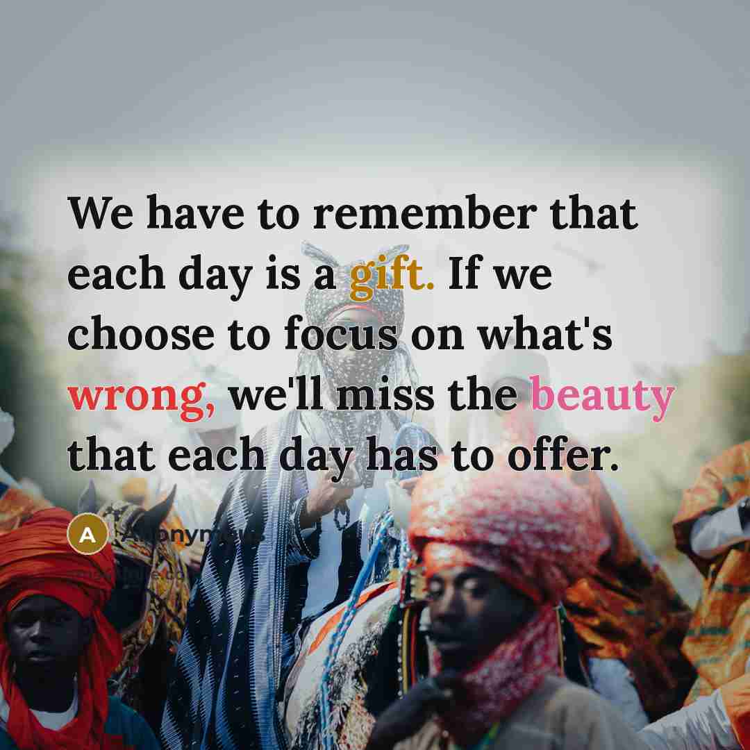 “We have to remember that each day is a gift. If we choose to focus on what's wrong, we'll miss the beauty that each day has to offer.” quote by Anonymous