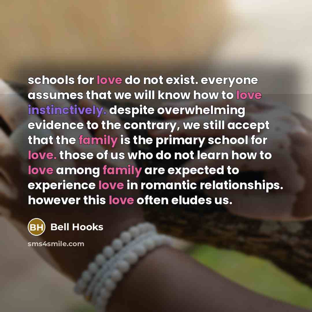 “schools for love do not exist. everyone assumes that we will know how to love instinctively. despite overwhelming evidence to the contrary, we still accept that the family is the primary school for love. those of us who do not learn how to love among family are expected to experience love in…” quote by Bell Hooks