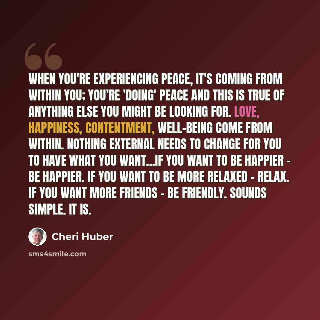 “When you're experiencing peace, it's coming from within you; you're 'doing' peace and this is true of anything else you might be looking for. Love, happiness, contentment, well-being come from within. Nothing external needs to change for you to have what you want…If you want to be happier - be…” quote by Cheri Huber
