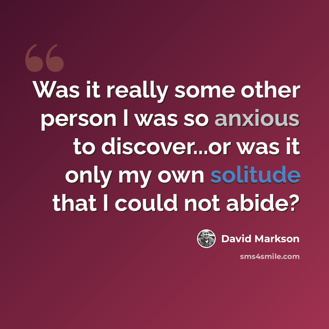 “Was it really some other person I was so anxious to discover...or was it only my own solitude that I could not abide?” quote by David Markson