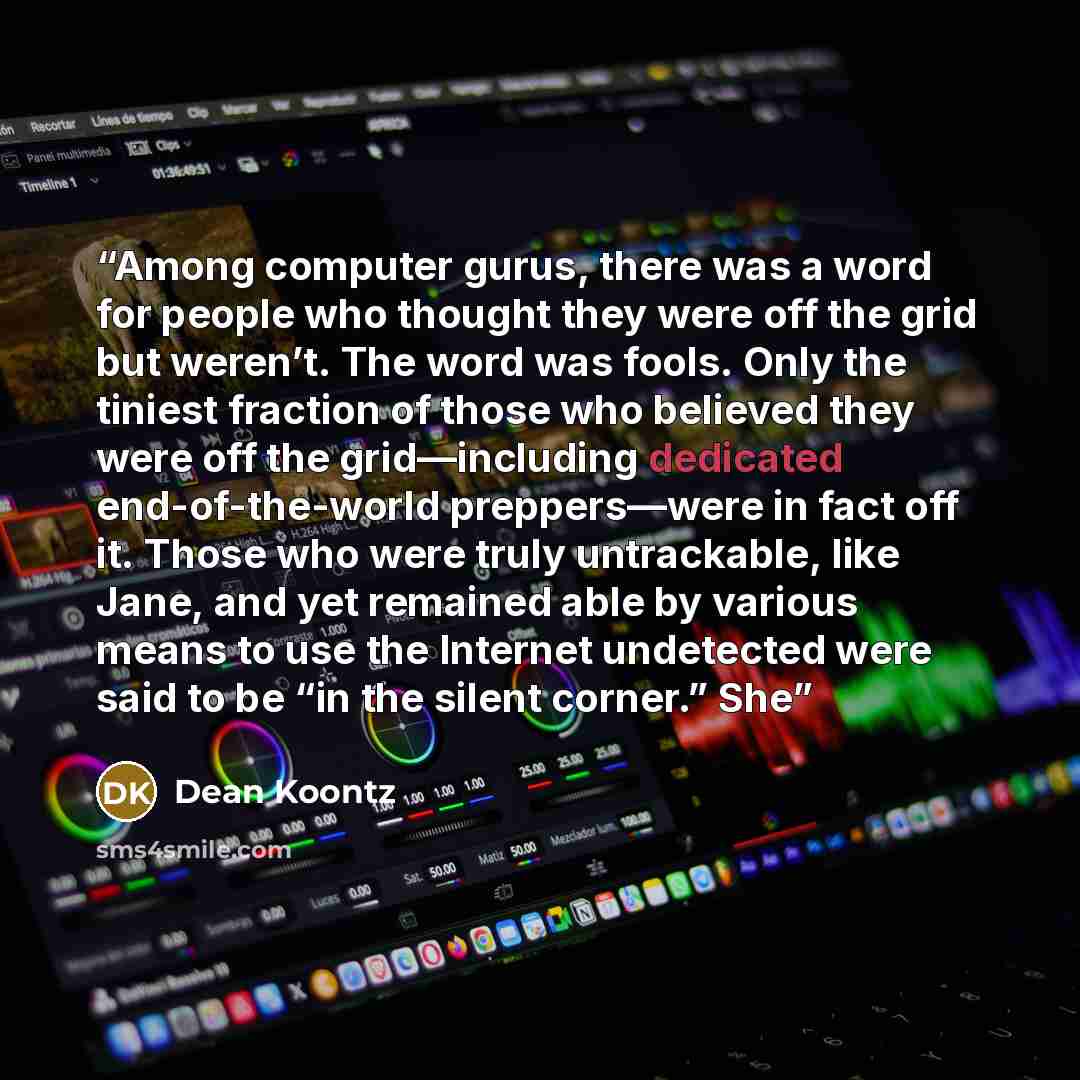 “Among computer gurus, there was a word for people who thought they were off the grid but weren’t. The word was fools. Only the tiniest fraction of those who believed they were off the grid—including dedicated end-of-the-world preppers—were in fact off it. Those who were truly untrackable, like…” quote by Dean Koontz