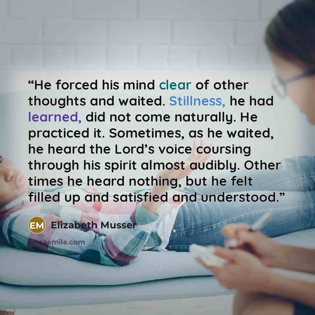 “He forced his mind clear of other thoughts and waited. Stillness, he had learned, did not come naturally. He practiced it. Sometimes, as he waited, he heard the Lord’s voice coursing through his spirit almost audibly. Other times he heard nothing, but he felt filled up and satisfied and understood.” quote by Elizabeth Musser