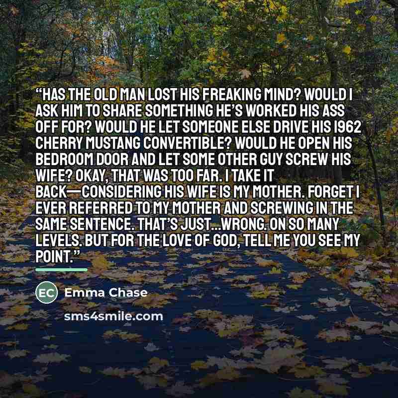 “Has the old man lost his freaking mind? Would I ask him to share something he’s worked his ass off for? Would he let someone else drive his 1962 cherry Mustang convertible? Would he open his bedroom door and let some other guy screw his wife? Okay, that was too far. I take it back—considering his…” quote by Emma Chase