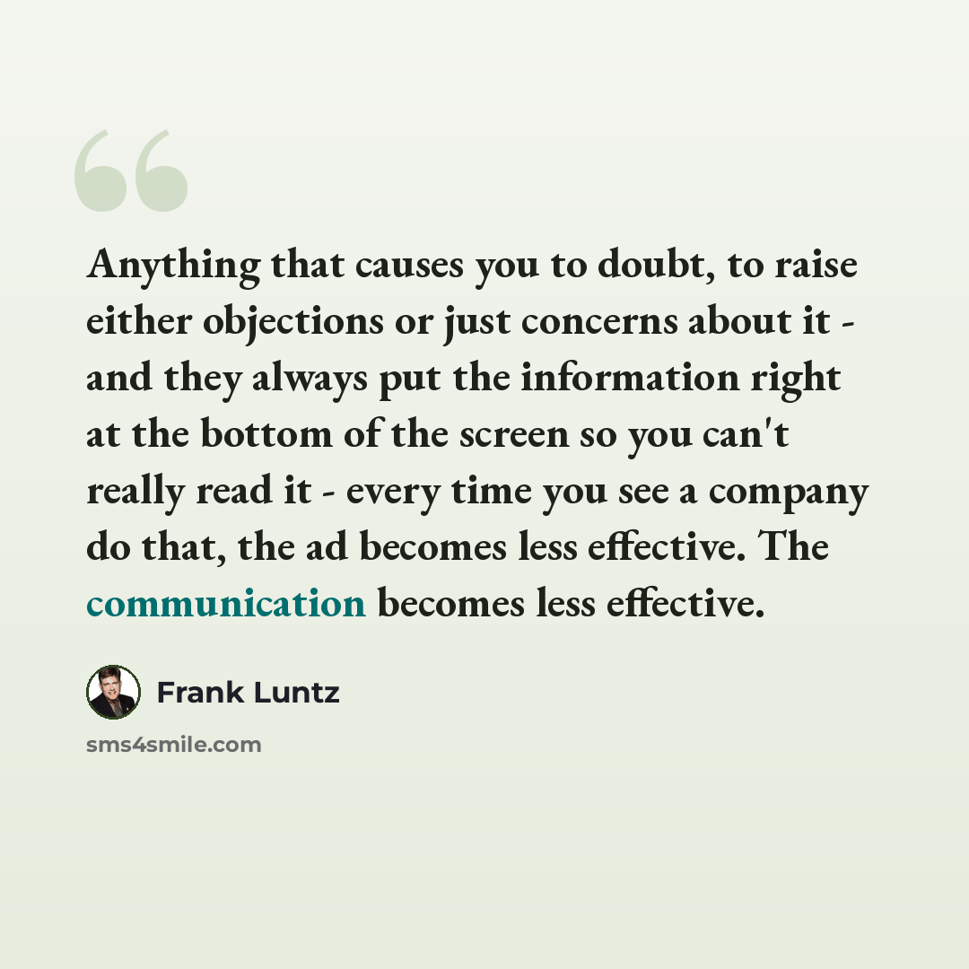 “Anything that causes you to doubt, to raise either objections or just concerns about it - and they always put the information right at the bottom of the screen so you can't really read it - every time you see a company do that, the ad becomes less effective. The communication becomes less effective.” quote by Frank Luntz