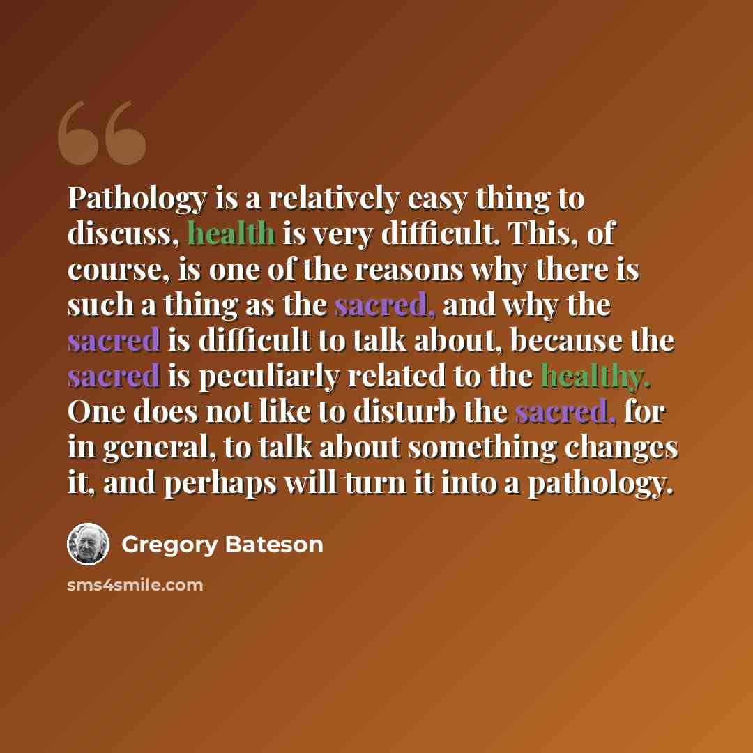 “Pathology is a relatively easy thing to discuss, health is very difficult. This, of course, is one of the reasons why there is such a thing as the sacred, and why the sacred is difficult to talk about, because the sacred is peculiarly related to the healthy. One does not like to disturb the…” quote by Gregory Bateson