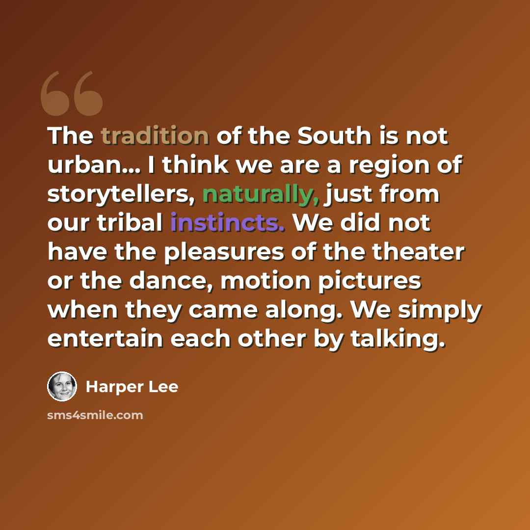 “The tradition of the South is not urban... I think we are a region of storytellers, naturally, just from our tribal instincts. We did not have the pleasures of the theater or the dance, motion pictures when they came along. We simply entertain each other by talking.” quote by Harper Lee