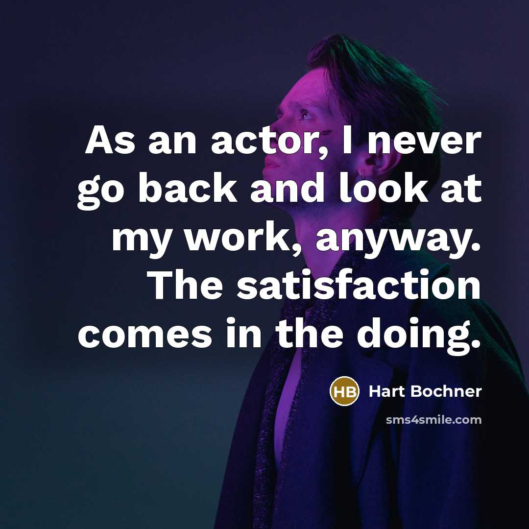 “As an actor, I never go back and look at my work, anyway. The satisfaction comes in the doing.” quote by Hart Bochner