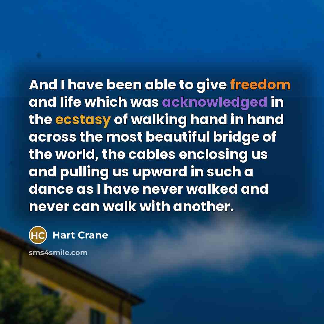 “And I have been able to give freedom and life which was acknowledged in the ecstasy of walking hand in hand across the most beautiful bridge of the world, the cables enclosing us and pulling us upward in such a dance as I have never walked and never can walk with another.” quote by Hart Crane