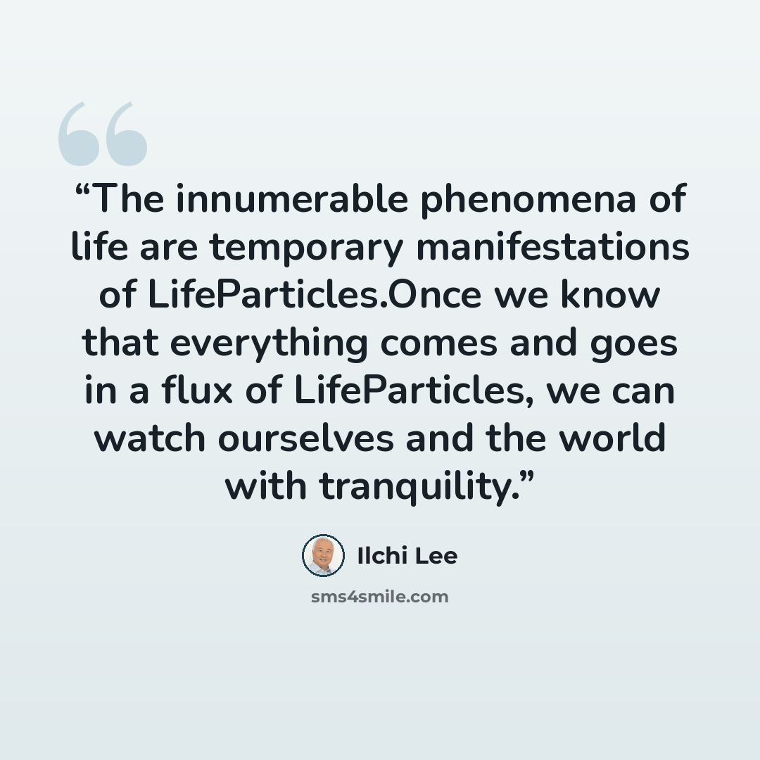 “The innumerable phenomena of life are temporary manifestations of LifeParticles.Once we know that everything comes and goes in a flux of LifeParticles, we can watch ourselves and the world with tranquility.” quote by Ilchi Lee