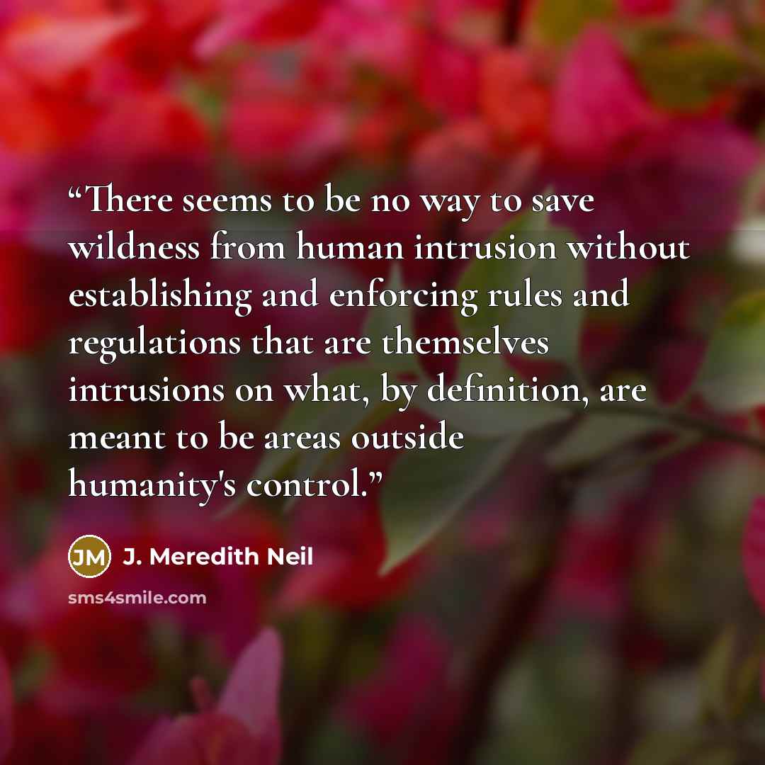 “There seems to be no way to save wildness from human intrusion without establishing and enforcing rules and regulations that are themselves intrusions on what, by definition, are meant to be areas outside humanity's control.” quote by J. Meredith Neil