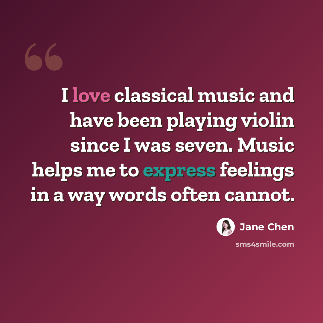 “I love classical music and have been playing violin since I was seven. Music helps me to express feelings in a way words often cannot.” quote by Jane Chen