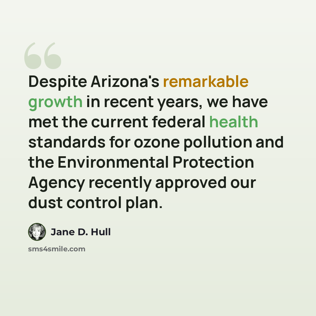 “Despite Arizona's remarkable growth in recent years, we have met the current federal health standards for ozone pollution and the Environmental Protection Agency recently approved our dust control plan.” quote by Jane D. Hull