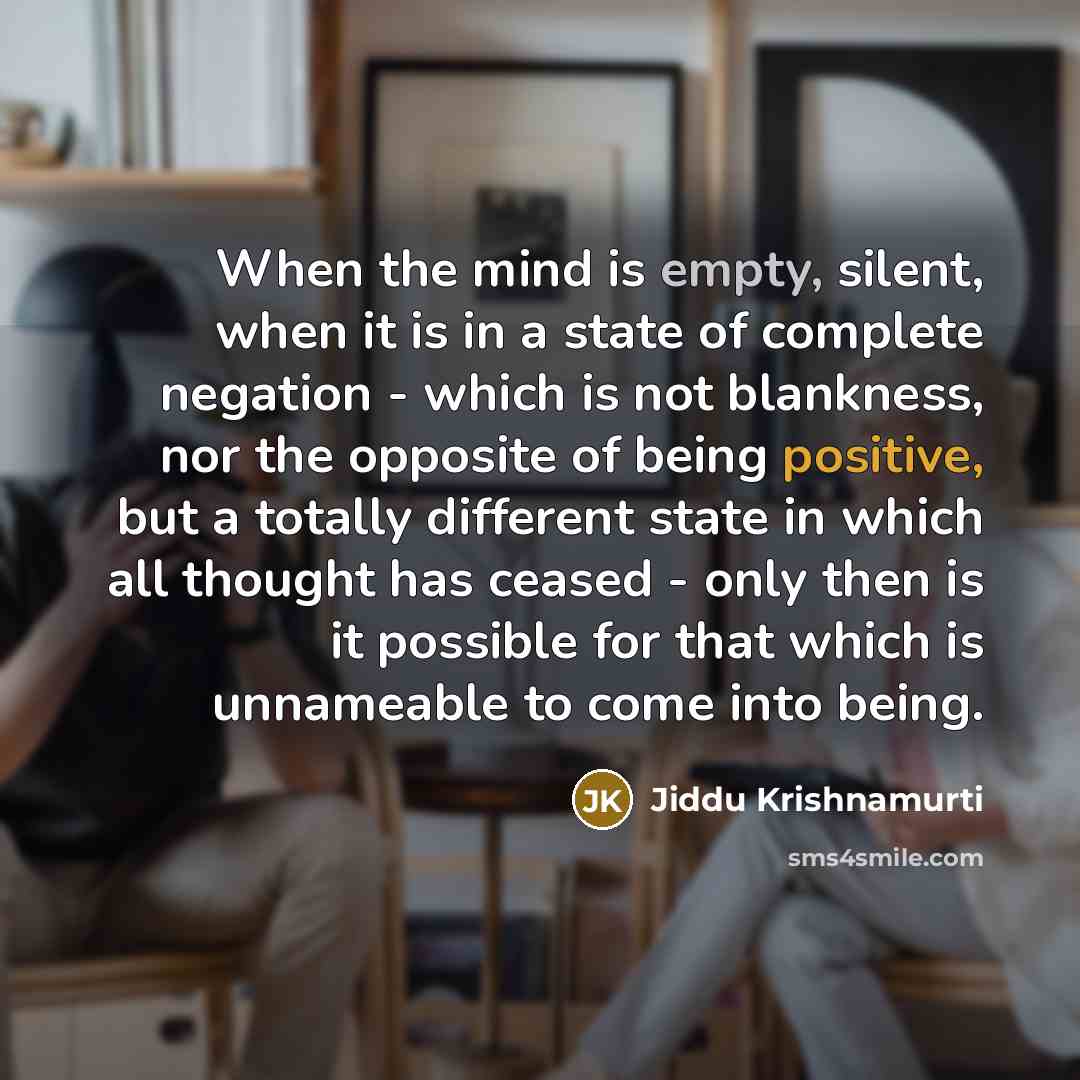 “When the mind is empty, silent, when it is in a state of complete negation - which is not blankness, nor the opposite of being positive, but a totally different state in which all thought has ceased - only then is it possible for that which is unnameable to come into being.” quote by Jiddu Krishnamurti