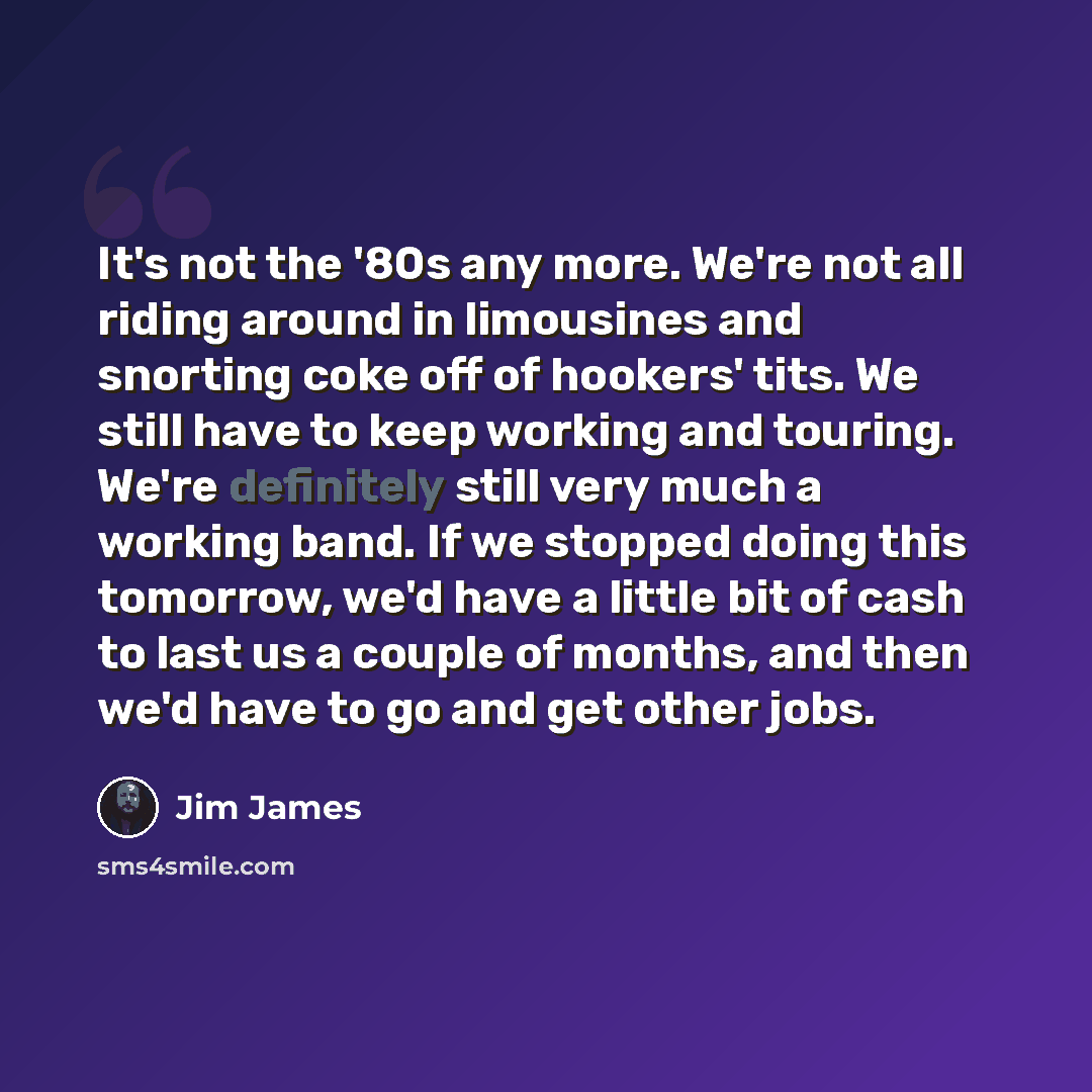 “It's not the '80s any more. We're not all riding around in limousines and snorting coke off of hookers' tits. We still have to keep working and touring. We're definitely still very much a working band. If we stopped doing this tomorrow, we'd have a little bit of cash to last us a couple of months…” quote by Jim James