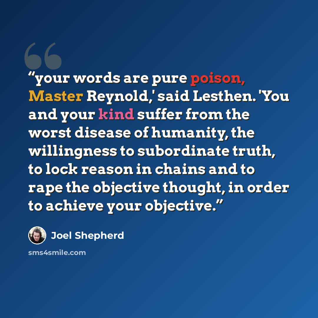 “your words are pure poison, Master Reynold,' said Lesthen. 'You and your kind suffer from the worst disease of humanity, the willingness to subordinate truth, to lock reason in chains and to rape the objective thought, in order to achieve your objective.” quote by Joel Shepherd