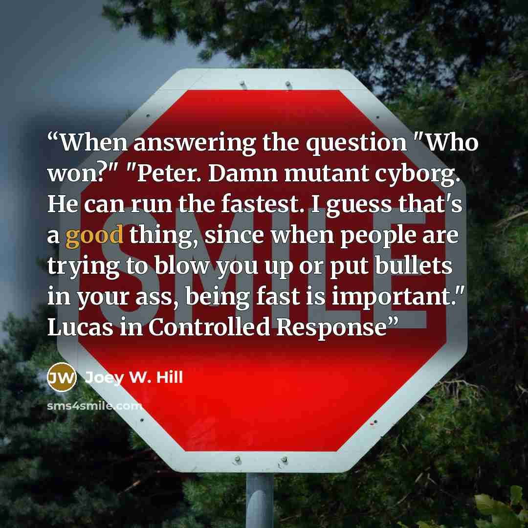“When answering the question "Who won?" "Peter. Damn mutant cyborg. He can run the fastest. I guess that's a good thing, since when people are trying to blow you up or put bullets in your ass, being fast is important." Lucas in Controlled Response” quote by Joey W. Hill
