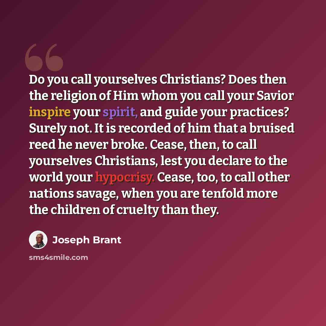 “Do you call yourselves Christians? Does then the religion of Him whom you call your Savior inspire your spirit, and guide your practices? Surely not. It is recorded of him that a bruised reed he never broke. Cease, then, to call yourselves Christians, lest you declare to the world your hypocrisy…” quote by Joseph Brant