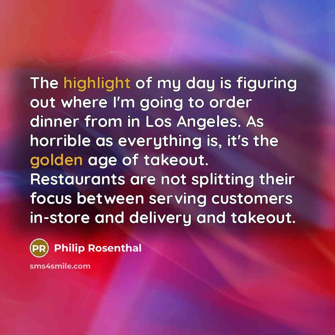 “The highlight of my day is figuring out where I'm going to order dinner from in Los Angeles. As horrible as everything is, it's the golden age of takeout. Restaurants are not splitting their focus between serving customers in-store and delivery and takeout.” quote by Philip Rosenthal