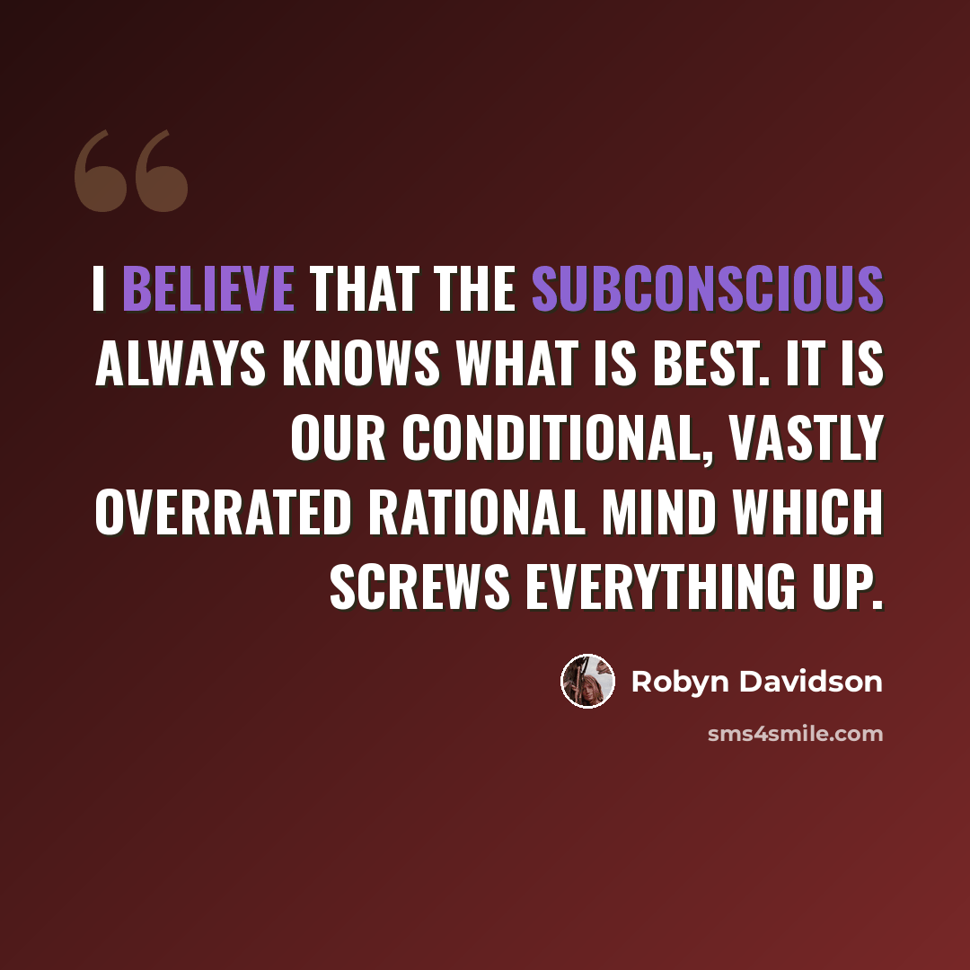 “I believe that the subconscious always knows what is best. It is our conditional, vastly overrated rational mind which screws everything up.” quote by Robyn Davidson