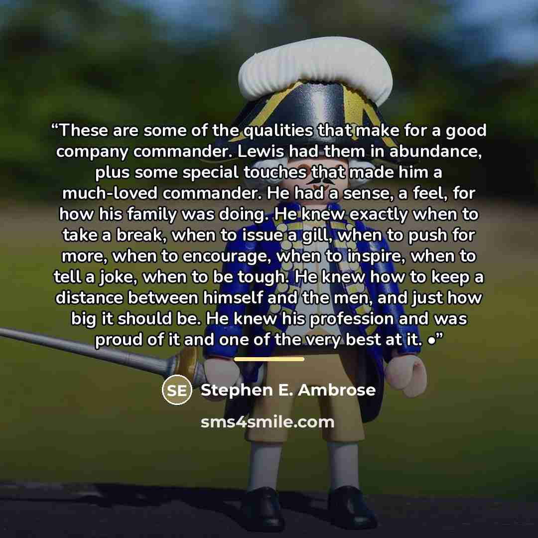 “These are some of the qualities that make for a good company commander. Lewis had them in abundance, plus some special touches that made him a much-loved commander. He had a sense, a feel, for how his family was doing. He knew exactly when to take a break, when to issue a gill, when to push for…” quote by Stephen E. Ambrose