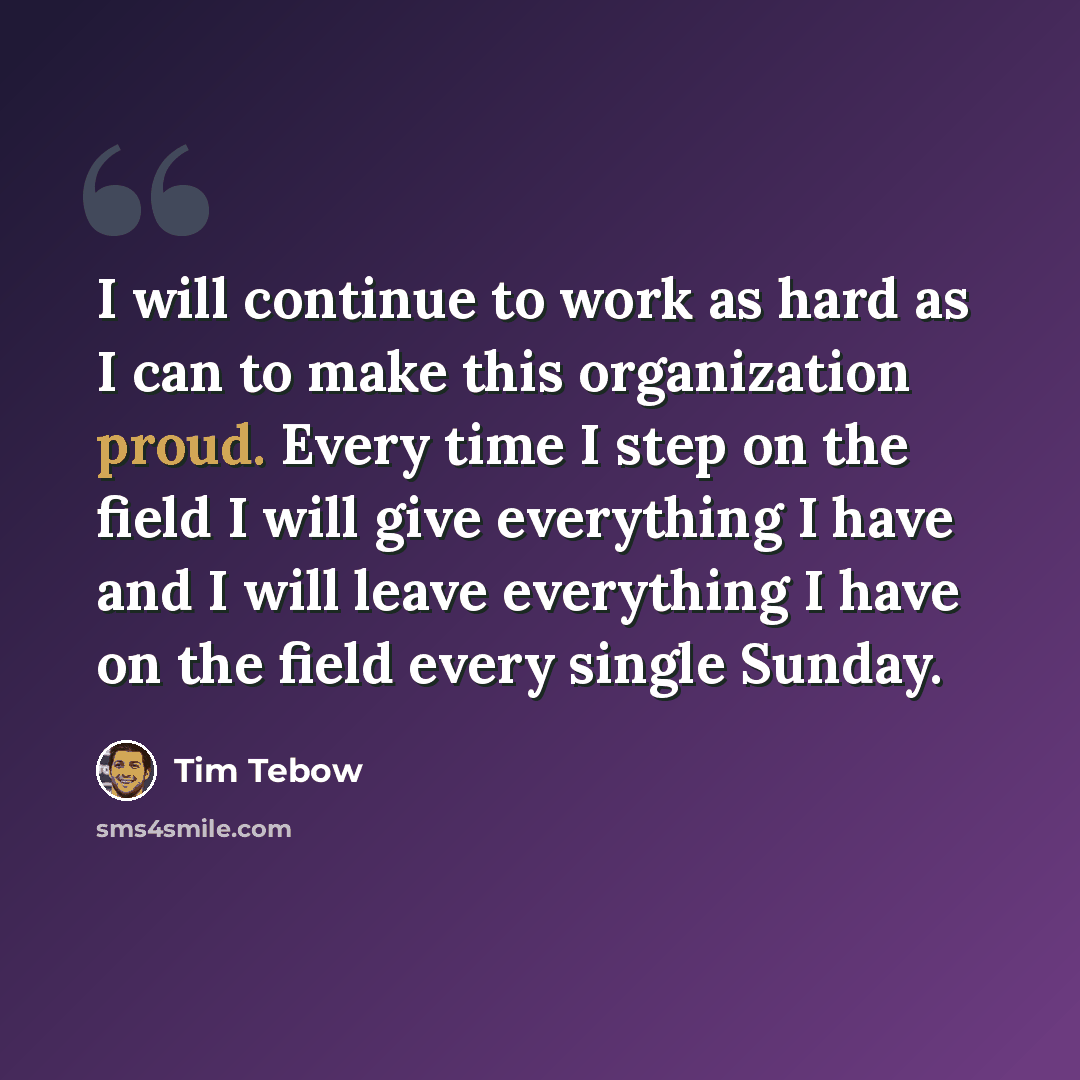 “I will continue to work as hard as I can to make this organization proud. Every time I step on the field I will give everything I have and I will leave everything I have on the field every single Sunday.” quote by Tim Tebow
