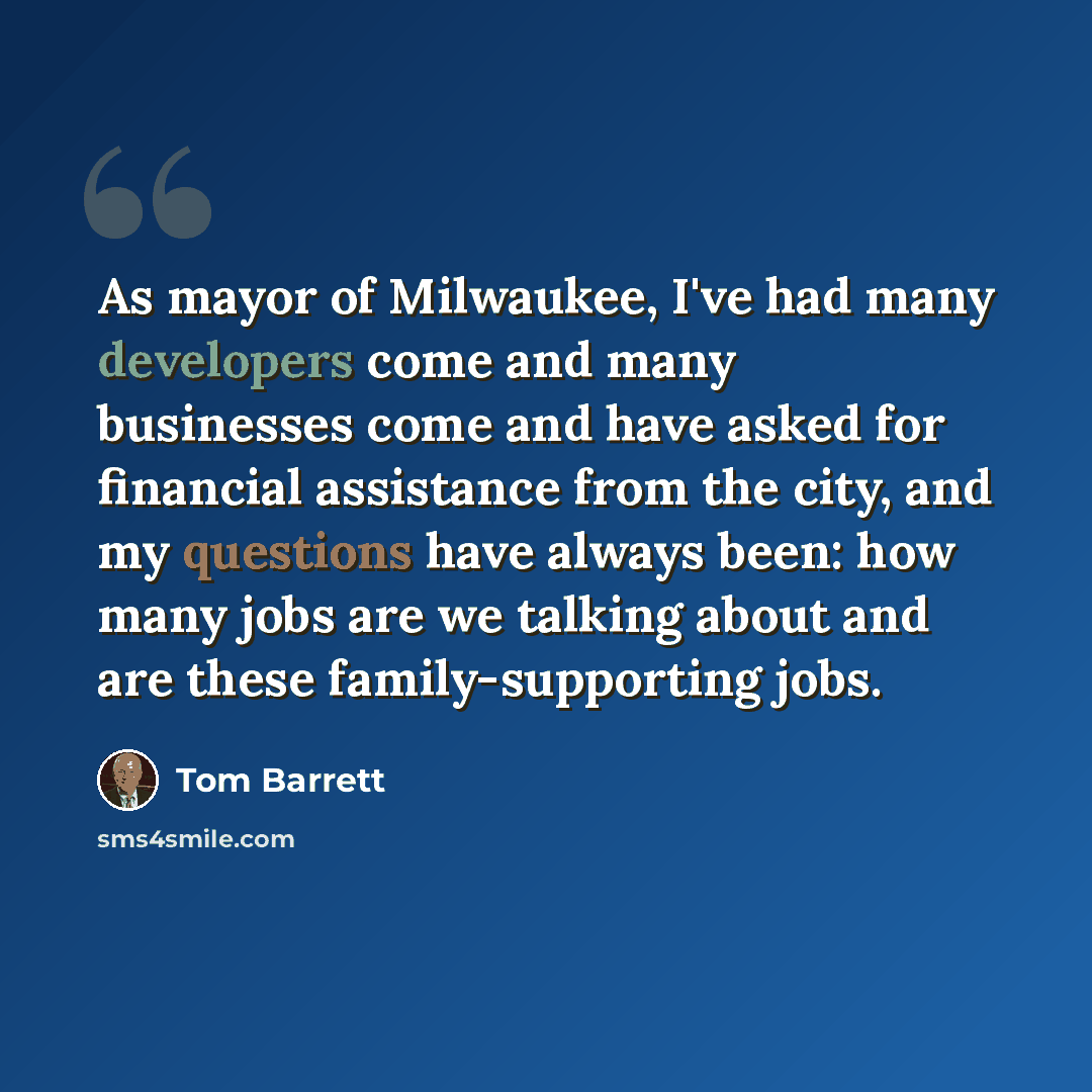“As mayor of Milwaukee, I've had many developers come and many businesses come and have asked for financial assistance from the city, and my questions have always been: how many jobs are we talking about and are these family-supporting jobs.” quote by Tom Barrett