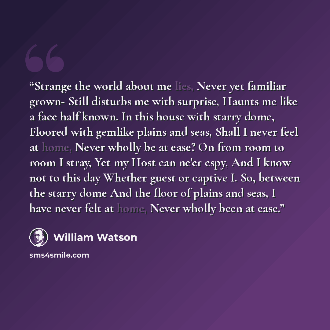 “Strange the world about me lies, Never yet familiar grown- Still disturbs me with surprise, Haunts me like a face half known. In this house with starry dome, Floored with gemlike plains and seas, Shall I never feel at home, Never wholly be at ease? On from room to room I stray, Yet my Host can…” quote by William Watson