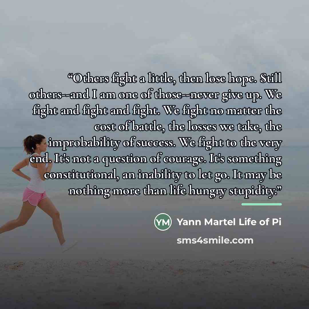 “Others fight a little, then lose hope. Still others--and I am one of those--never give up. We fight and fight and fight. We fight no matter the cost of battle, the losses we take, the improbability of success. We fight to the very end. It's not a question of courage. It's something constitutional…” quote by Yann Martel Life of Pi