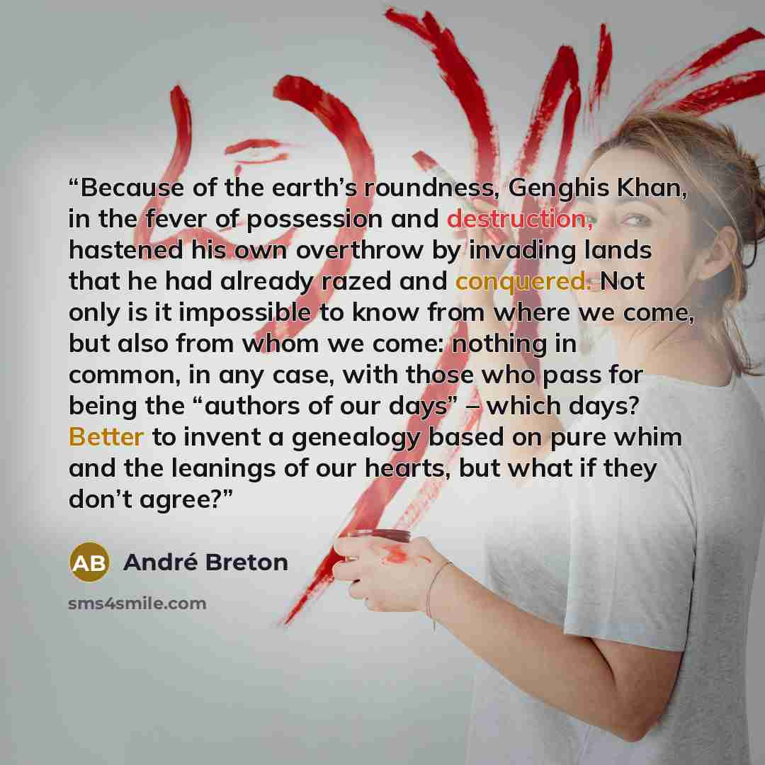 “Because of the earth’s roundness, Genghis Khan, in the fever of possession and destruction, hastened his own overthrow by invading lands that he had already razed and conquered. Not only is it impossible to know from where we come, but also from whom we come: nothing in common, in any case, with…” quote by André Breton
