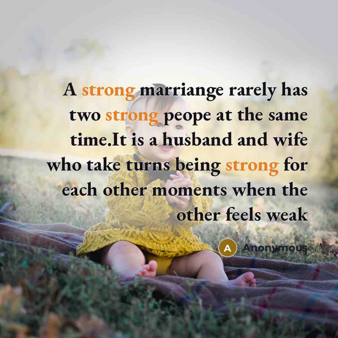 “A strong marriange rarely has two strong peope at the same time.It is a husband and wife who take turns being strong for each other moments when the other feels weak” quote by Anonymous