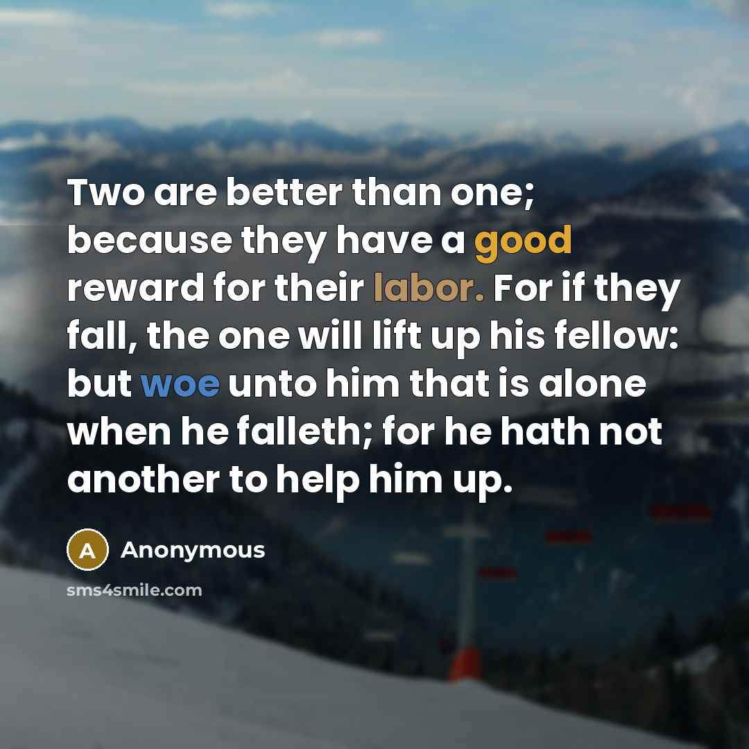 “Two are better than one; because they have a good reward for their labor. For if they fall, the one will lift up his fellow: but woe unto him that is alone when he falleth; for he hath not another to help him up.” quote by Anonymous