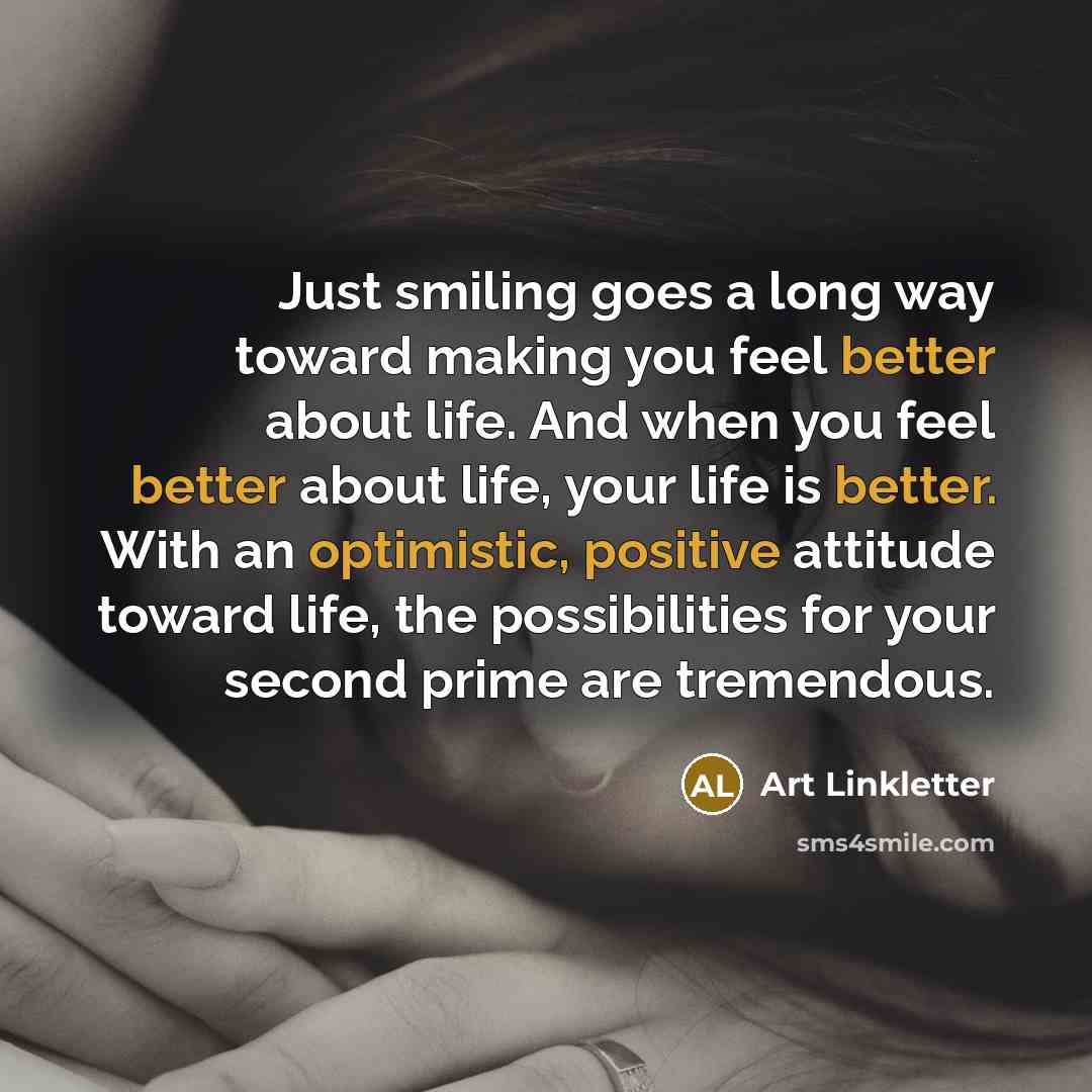 “Just smiling goes a long way toward making you feel better about life. And when you feel better about life, your life is better. With an optimistic, positive attitude toward life, the possibilities for your second prime are tremendous.” quote by Art Linkletter
