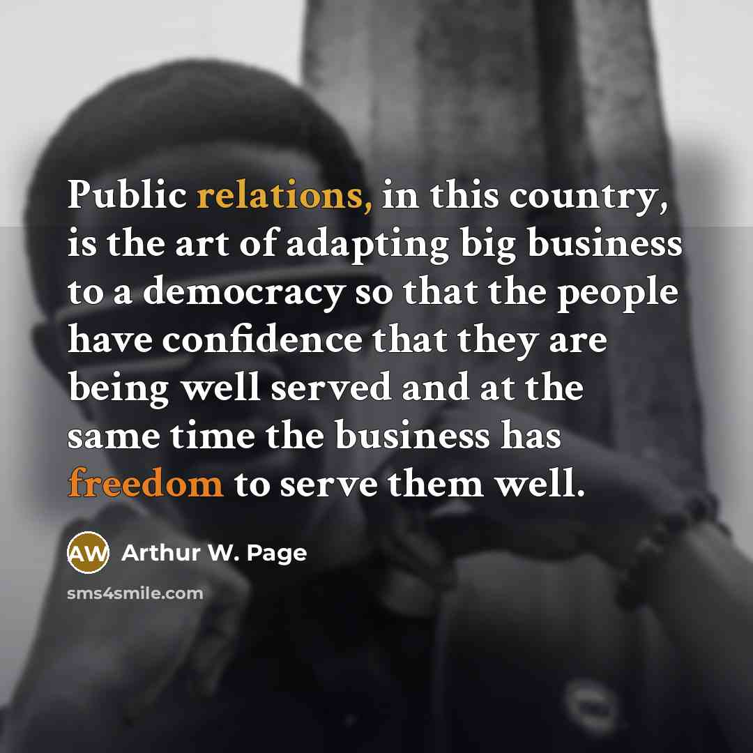 “Public relations, in this country, is the art of adapting big business to a democracy so that the people have confidence that they are being well served and at the same time the business has freedom to serve them well.” quote by Arthur W. Page