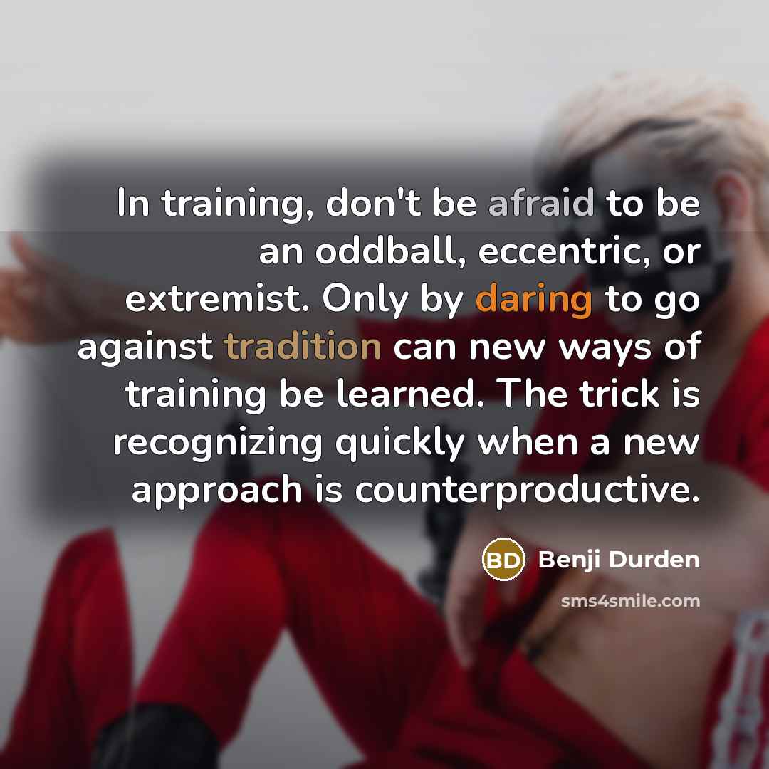 “In training, don't be afraid to be an oddball, eccentric, or extremist. Only by daring to go against tradition can new ways of training be learned. The trick is recognizing quickly when a new approach is counterproductive.” quote by Benji Durden