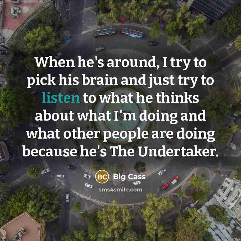 “When he's around, I try to pick his brain and just try to listen to what he thinks about what I'm doing and what other people are doing because he's The Undertaker.” quote by Big Cass