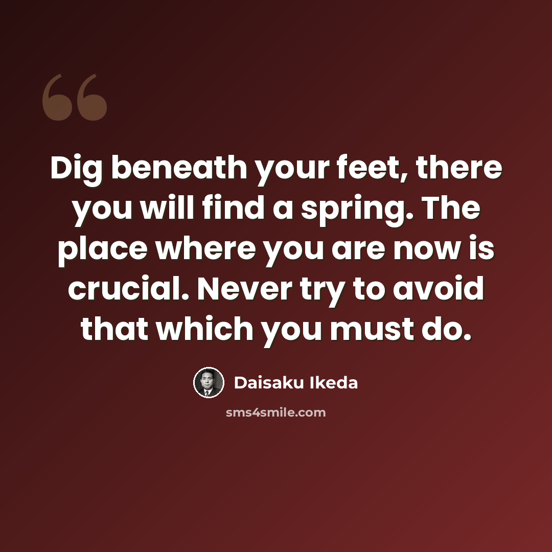 “Dig beneath your feet, there you will find a spring. The place where you are now is crucial. Never try to avoid that which you must do.” quote by Daisaku Ikeda