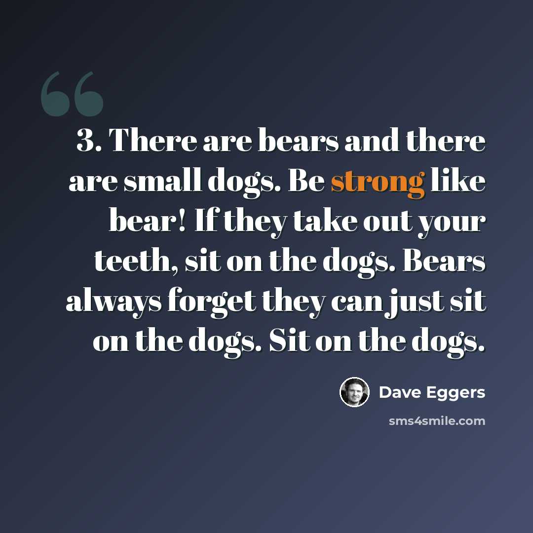 “3. There are bears and there are small dogs. Be strong like bear! If they take out your teeth, sit on the dogs. Bears always forget they can just sit on the dogs. Sit on the dogs.” quote by Dave Eggers